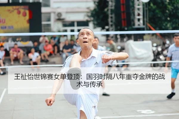 王祉怡世锦赛女单登顶：国羽时隔八年重夺金牌的战术与传承